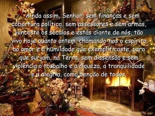      Ainda assim, Senhor, sem finanças e sem cobertura política, sem assessores e sem armas, venceste os séculos e estás diante de nós, tão vivo hoje quanto ontem, chamando-nos o espírito ao amor e à humildade que exemplificaste, para que surjam, na Terra, sem dissensão e sem violência o trabalho e a riqueza, a tranqüilidade e a alegria, como benção de todos. 