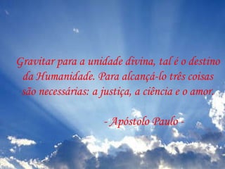 Gravitar para a unidade divina, tal é o destino da Humanidade. Para alcançá-lo três coisas são necessárias: a justiça, a ciência e o amor. - Apóstolo Paulo -  
