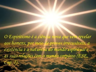 O Espiritismo é a ciência nova que vem revelar aos homens, por meio de provas irrecusáveis, a existência e a natureza do mundo espiritual e as suas relações com o mundo corpóreo (ESE, Cap. I) . 
