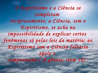 O Espiritismo e a Ciência se completam  reciprocamente; a Ciência, sem o Espiritismo, se acha na impossibilidade de explicar certos  fenômenos só pelas leis da matéria; ao  Espiritismo sem a Ciência faltaria apoio e  comprovação ( A gênese, item 16) . 