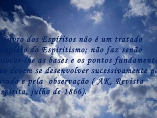 O Livro dos Espíritos não é um tratado  completo do Espiritismo; não faz senão  colocar-lhe as bases e os pontos fundamentais,  que devem se desenvolver sucessivamente pelo  estudo e pela  observação ( AK, Revista  Espírita, julho de 1866). 