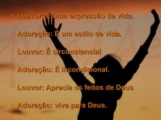 Louvor: É uma expressão de vida. Adoração: É um estilo de vida. Louvor: É circunstancial  Adoração: É incondicional. Louvor: Aprecia os feitos de Deus  Adoração: vive para Deus.   
