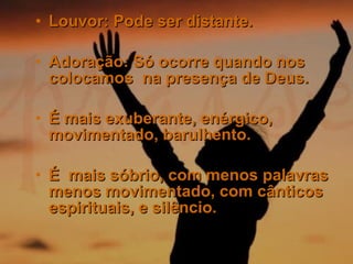 Louvor: Pode ser distante. Adoração: Só ocorre quando nos colocamos  na presença de Deus.  É mais exuberante, enérgico, movimentado, barulhento.  É  mais sóbrio, com menos palavras menos movimentado, com cânticos espirituais, e silêncio. 