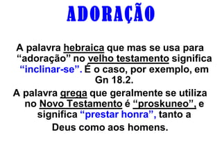 A D O R AÇ ÃO
A palavra hebraica que mas se usa para
 “adoração” no velho testamento significa
  “inclinar-se”. É o caso, por exemplo, em
                   Gn 18.2.
A palavra grega que geralmente se utiliza
   no Novo Testamento é “proskuneo”, e
      significa “prestar honra”, tanto a
         Deus como aos homens.
 
