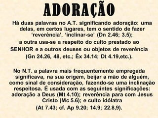 A DORA ÇÃO
 Há duas palavras no A.T. significando adoração: uma
   delas, em certos lugares, tem o sentido de fazer
        „reverência‟, „inclinar-se‟ (Dn 2.46; 3.5);
   a outra usa-se a respeito do culto prestado ao
SENHOR e a outros deuses ou objetos de reverência
      (Gn 24.26, 48, etc.; Êx 34.14; Dt 4.19,etc.).

  No N.T. a palavra mais frequentemente empregada
   significava, na sua origem, beijar a mão de alguém,
como sinal de consideração, fazendo-se uma inclinação
  respeitosa. É usada com as seguintes significações:
 adoração a Deus (Mt 4.10); reverência para com Jesus
              Cristo (Mc 5.6); e culto idólatra
            (At 7.43; cf. Ap 9.20; 14.9; 22.8,9).
 