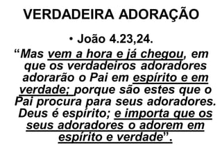 VERDADEIRA ADORAÇÃO
         • João 4.23,24.
“Mas vem a hora e já chegou, em
  que os verdadeiros adoradores
 adorarão o Pai em espírito e em
 verdade; porque são estes que o
Pai procura para seus adoradores.
 Deus é espírito; e importa que os
  seus adoradores o adorem em
       espírito e verdade”.
 