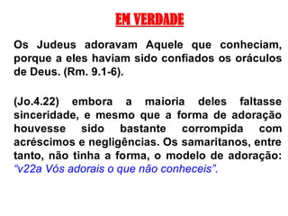 EM VERDADE
Os Judeus adoravam Aquele que conheciam,
porque a eles haviam sido confiados os oráculos
de Deus. (Rm. 9.1-6).

(Jo.4.22) embora a maioria deles faltasse
sinceridade, e mesmo que a forma de adoração
houvesse sido bastante corrompida com
acréscimos e negligências. Os samaritanos, entre
tanto, não tinha a forma, o modelo de adoração:
“v22a Vós adorais o que não conheceis”.
 
