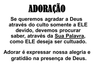 ADORAÇÃO
   Se queremos agradar a Deus
  através do culto somente a ELE
     devido, devemos procurar
   saber, através da Sua Palavra,
  como ELE deseja ser cultuado.

Adorar é expressar nossa alegria e
  gratidão na presença de Deus.
 