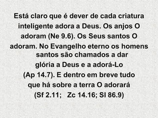 Está claro que é dever de cada criatura
  inteligente adora a Deus. Os anjos O
   adoram (Ne 9.6). Os Seus santos O
adoram. No Evangelho eterno os homens
         santos são chamados a dar
        glória a Deus e a adorá-Lo
    (Ap 14.7). E dentro em breve tudo
     que há sobre a terra O adorará
        (Sf 2.11; Zc 14.16; Sl 86.9)
 
