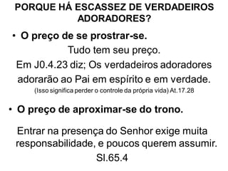PORQUE HÁ ESCASSEZ DE VERDADEIROS
           ADORADORES?
• O preço de se prostrar-se.
           Tudo tem seu preço.
 Em J0.4.23 diz; Os verdadeiros adoradores
 adorarão ao Pai em espírito e em verdade.
     (Isso significa perder o controle da própria vida) At.17.28


• O preço de aproximar-se do trono.

 Entrar na presença do Senhor exige muita
 responsabilidade, e poucos querem assumir.
                  Sl.65.4
 