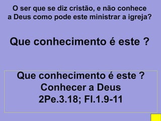 O ser que se diz cristão, e não conhece
a Deus como pode este ministrar a igreja?


Que conhecimento é este ?


  Que conhecimento é este ?
      Conhecer a Deus
      2Pe.3.18; Fl.1.9-11
 