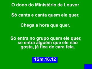 O dono do Ministério de Louvor

Só canta e canta quem ele quer.

    Chega a hora que quer.

Só entra no grupo quem ele quer,
   se entra alguém que ele não
    gosta, já fica de cara feia.

          1Sm.16.12
 