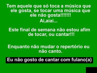 Tem aquele que só toca a música que
  ele gosta, se tocar uma música que
           ele não gosta!!!!!!!
                Ai,aiai...
Este final de semana não estou afim
         de tocar, ou cantar!!!

Enquanto não mudar o repertório eu
            não canto.
Eu não gosto de cantar com fulano(a)
 
