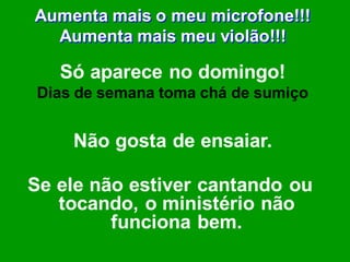 Aumenta mais o meu microfone!!!
  Aumenta mais meu violão!!!

   Só aparece no domingo!
Dias de semana toma chá de sumiço


    Não gosta de ensaiar.

Se ele não estiver cantando ou
   tocando, o ministério não
         funciona bem.
 
