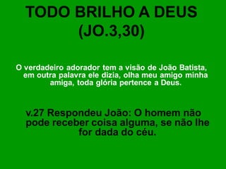 TODO BRILHO A DEUS
       (JO.3,30)

O verdadeiro adorador tem a visão de João Batista,
  em outra palavra ele dizia, olha meu amigo minha
        amiga, toda glória pertence a Deus.


  v.27 Respondeu João: O homem não
  pode receber coisa alguma, se não lhe
            for dada do céu.
 