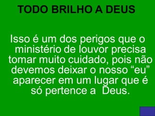 TODO BRILHO A DEUS

 Isso é um dos perigos que o
  ministério de louvor precisa
tomar muito cuidado, pois não
 devemos deixar o nosso “eu”
  aparecer em um lugar que é
     só pertence a Deus.
 