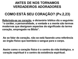 ANTES DE NOS TORNAMOS
         VERDADEIROS ADORADORES

  COMO ESTÁ SEU CORAÇÃO? (Pv.2,23)
Referindo-se ao coração, o dicionário bíblico diz o seguinte:
“o caráter, a personalidade, a vontade e a mente são termos
modernos que designam aspectos do significado do termo
coração, empregado na Bíblia”.


Ao se falar do coração, não se está fazendo uma referência
ao órgão físico que bombeia o sangue para o corpo.


Assim como o coração físico é o centro da vida biológica, o
coração espiritual é o centro da existência espiritual.
 