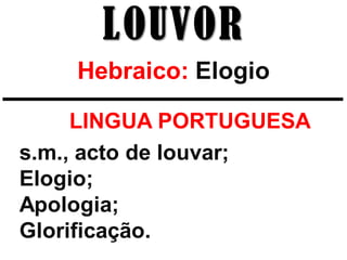 LOUVOR
    Hebraico: Elogio

   *_LINGUA PORTUGUESA
s.m., acto de louvar;
Elogio;
Apologia;
Glorificação.
 