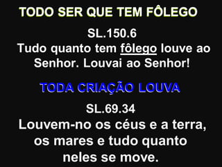 TODO SER QUE TEM FÔLEGO
           SL.150.6
Tudo quanto tem fôlego louve ao
  Senhor. Louvai ao Senhor!
   TODA CRIAÇÃO LOUVA
           SL.69.34
Louvem-no os céus e a terra,
  os mares e tudo quanto
      neles se move.
 