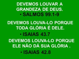 DEVEMOS LOUVAR A
   GRANDEZA DE DEUS.
    • SALMOS 99.1-9
DEVEMOS LOUVA-LO PORQUE
   TODA GLÓRIA É DELE.
    • ISAIAS 43.7
DEVEMOS LOUVA-LO PORQUE
 ELE NÃO DÁ SUA GLÓRIA .
    • ISAIAS 42.8
 