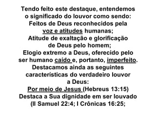 Tendo feito este destaque, entendemos
  o significado do louvor como sendo:
    Feitos de Deus reconhecidos pela
          voz e atitudes humanas;
    Atitude de exaltação e glorificação
            de Deus pelo homem;
  Elogio extremo a Deus, oferecido pelo
ser humano caído e, portanto, imperfeito.
      Destacamos ainda as seguintes
   características do verdadeiro louvor
                   a Deus:
    Por meio de Jesus (Hebreus 13:15)
Destaca a Sua dignidade em ser louvado
     (II Samuel 22:4; I Crônicas 16:25;
 