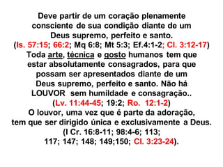 Deve partir de um coração plenamente
       consciente de sua condição diante de um
            Deus supremo, perfeito e santo.
 (Is. 57:15; 66:2; Mq 6:8; Mt 5:3; Ef.4:1-2; Cl. 3:12-17)
      Toda arte, técnica e gosto humanos tem que
      estar absolutamente consagrados, para que
        possam ser apresentados diante de um
        Deus supremo, perfeito e santo. Não há
       LOUVOR sem humildade e consagração..
             (Lv. 11:44-45; 19:2; Ro. 12:1-2)
      O louvor, uma vez que é parte da adoração,
tem que ser dirigido única e exclusivamente a Deus.
                (I Cr. 16:8-11; 98:4-6; 113;
          117; 147; 148; 149;150; Cl. 3:23-24).
 