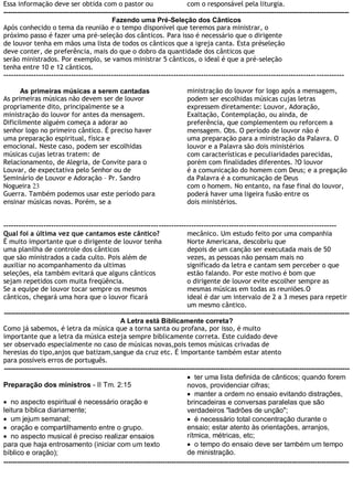 Essa informação deve ser obtida com o pastor ou                                  com o responsável pela liturgia.
--------------------------------------------------------------------------------------------------------------------------------------------------------
                                                Fazendo uma Pré-Seleção dos Cânticos
Após conhecido o tema da reunião e o tempo disponível que teremos para ministrar, o
próximo passo é fazer uma pré-seleção dos cânticos. Para isso é necessário que o dirigente
de louvor tenha em mãos uma lista de todos os cânticos que a igreja canta. Esta préseleção
deve conter, de preferência, mais do que o dobro da quantidade dos cânticos que
serão ministrados. Por exemplo, se vamos ministrar 5 cânticos, o ideal é que a pré-seleção
tenha entre 10 e 12 cânticos.
----------------------------------------------------------------------------------------------------------------------------- -----------

      As primeiras músicas a serem cantadas                                     ministração do louvor for logo após a mensagem,
As primeiras músicas não devem ser de louvor                                    podem ser escolhidas músicas cujas letras
propriamente dito, principalmente se a                                          expressem diretamente: Louvor, Adoração,
ministração do louvor for antes da mensagem.                                    Exaltação, Contemplação, ou ainda, de
Dificilmente alguém começa a adorar ao                                          preferência, que complementem ou reforcem a
senhor logo no primeiro cântico. É preciso haver                                mensagem. Obs. O período de louvor não é
uma preparação espiritual, física e                                             uma preparação para a ministração da Palavra. O
emocional. Neste caso, podem ser escolhidas                                     louvor e a Palavra são dois ministérios
músicas cujas letras tratem: de                                                 com características e peculiaridades parecidas,
Relacionamento, de Alegria, de Convite para o                                   porém com finalidades diferentes. ?O louvor
Louvar, de expectativa pelo Senhor ou de                                        é a comunicação do homem com Deus; e a pregação
Seminário de Louvor e Adoração – Pr. Sandro                                     da Palavra é a comunicação de Deus
Nogueira 23                                                                     com o homem. No entanto, na fase final do louvor,
Guerra. Também podemos usar este período para                                   poderá haver uma ligeira fusão entre os
ensinar músicas novas. Porém, se a                                              dois ministérios.


-------------------------------------------------------------------------------------------------------------------------------------
Qual foi a última vez que cantamos este cântico?                                 mecânico. Um estudo feito por uma companhia
É muito importante que o dirigente de louvor tenha                               Norte Americana, descobriu que
uma planilha de controle dos cânticos                                            depois de um canção ser executada mais de 50
que são ministrados a cada culto. Pois além de                                   vezes, as pessoas não pensam mais no
auxiliar no acompanhamento da ultimas                                            significado da letra e cantam sem perceber o que
seleções, ela também evitará que alguns cânticos                                 estão falando. Por este motivo é bom que
sejam repetidos com muita freqüência.                                            o dirigente de louvor evite escolher sempre as
Se a equipe de louvor tocar sempre os mesmos                                     mesmas músicas em todas as reuniões.O
cânticos, chegará uma hora que o louvor ficará                                   ideal é dar um intervalo de 2 a 3 meses para repetir
                                                                                 um mesmo cântico.
--------------------------------------------------------------------------------------------------------------------------------------------------------
                                                   A Letra está Biblicamente correta?
Como já sabemos, é letra da música que a torna santa ou profana, por isso, é muito
importante que a letra da música esteja sempre biblicamente correta. Este cuidado deve
ser observado especialmente no caso de músicas novas,pois temos músicas crivadas de
heresias do tipo,anjos que batizam,sangue da cruz etc. É importante também estar atento
para possíveis erros de português.
--------------------------------------------------------------------------------------------------------------------------------------------------------
                                                                                  ter uma lista definida de cânticos; quando forem
Preparação dos ministros - II Tm. 2:15                                           novos, providenciar cifras;
                                                                                  manter a ordem no ensaio evitando distrações,
 no aspecto espiritual é necessário oração e                                    brincadeiras e conversas paralelas que são
leitura bíblica diariamente;                                                     verdadeiros "ladrões de unção";
 um jejum semanal;                                                               é necessário total concentração durante o
 oração e compartilhamento entre o grupo.                                       ensaio; estar atento às orientações, arranjos,
 no aspecto musical é preciso realizar ensaios                                  rítmica, métricas, etc;
para que haja entrosamento (iniciar com um texto                                  o tempo do ensaio deve ser também um tempo
bíblico e oração);                                                               de ministração.
--------------------------------------------------------------------------------------------------------------------------------------------------------
 