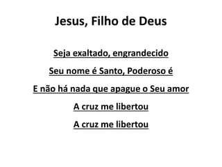 Jesus, Filho de Deus
Seja exaltado, engrandecido
Seu nome é Santo, Poderoso é
E não há nada que apague o Seu amor
A cruz me libertou
A cruz me libertou
 