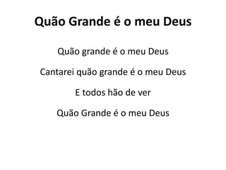 Quão Grande é o meu Deus
Quão grande é o meu Deus
Cantarei quão grande é o meu Deus
E todos hão de ver
Quão Grande é o meu Deus
 