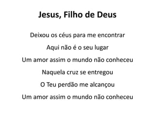 Jesus, Filho de Deus
Deixou os céus para me encontrar
Aqui não é o seu lugar
Um amor assim o mundo não conheceu
Naquela cruz se entregou
O Teu perdão me alcançou
Um amor assim o mundo não conheceu
 