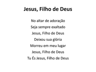 Jesus, Filho de Deus
No altar de adoração
Seja sempre exaltado
Jesus, Filho de Deus
Deixou sua glória
Morreu em meu lugar
Jesus, Filho de Deus
Tu És Jesus, Filho de Deus
 