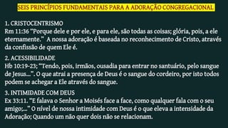 SEIS PRINCÍPIOS FUNDAMENTAIS PARA A ADORAÇÃO CONGREGACIONAL
1. CRISTOCENTRISMO
Rm 11:36 “Porque dele e por ele, e para ele, são todas as coisas; glória, pois, a ele
eternamente.” A nossa adoração é baseada no reconhecimento de Cristo, através
da confissão de quem Ele é.
2. ACESSIBILIDADE
Hb 10:19-23; “Tendo, pois, irmãos, ousadia para entrar no santuário, pelo sangue
de Jesus...”. O que atrai a presença de Deus é o sangue do cordeiro, por isto todos
podem se achegar a Ele através do sangue.
3. INTIMIDADE COM DEUS
Ex 33:11. “E falava o Senhor a Moisés face a face, como qualquer fala com o seu
amigo;...” O nível de nossa intimidade com Deus é o que eleva a intensidade da
Adoração; Quando um não quer dois não se relacionam.
 