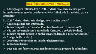 BENEFÍCIOS DO LOUVOR E ADORAÇÃO
 Adoração gera Intimidade; Lc.10:42 - "Maria escolheu a melhor parte"
Intimidade é uma escolha que deve ser feita. Intimidade é o antidoto para a
ansiedade.
Lc.10:41 " Marta, Marta, esta afadigada com muitas coisas“
 Aqueles que não tem intimidade.
1 - Tem um espirito murmurador ("senhor Tu não não te importas?").
2 - Não tem reverencia com a autoridade (Censurou o próprio Senhor).
3 - Tem um espirito egoísta (A minha irmã tem deixado a Te servir sozinha?)
4 - É exigente (Diz a ela...).
5 - Concentra-se em coisas em vez de relacionamentos.
6 - Tem altos e baixos.
 Deus não tem favoritos, Deus tem Íntimos; esta a procura de adoradores.
 