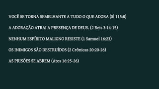 VOCÊ SE TORNA SEMELHANTE A TUDO O QUE ADORA (Sl 115:8)
A ADORAÇÃO ATRAI A PRESENÇA DE DEUS. (2 Reis 3:14-15)
NENHUM ESPÍRITO MALIGNO RESISTE (1 Samuel 16:23)
OS INIMIGOS SÃO DESTRUÍDOS (2 Crônicas 20:20-26)
AS PRISÕES SE ABREM (Atos 16:25-26)
 