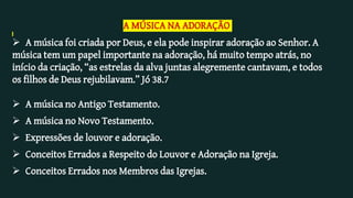 A MÚSICA NA ADORAÇÃO
 A música foi criada por Deus, e ela pode inspirar adoração ao Senhor. A
música tem um papel importante na adoração, há muito tempo atrás, no
início da criação, “as estrelas da alva juntas alegremente cantavam, e todos
os filhos de Deus rejubilavam.” Jó 38.7
 A música no Antigo Testamento.
 A música no Novo Testamento.
 Expressões de louvor e adoração.
 Conceitos Errados a Respeito do Louvor e Adoração na Igreja.
 Conceitos Errados nos Membros das Igrejas.
 