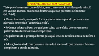 É POSSÍVEL ADORAR SEM PALAVRAS?
“Este povo honra-me com os lábios, mas o seu coração está longe de mim. E
em vão me adoram, ensinando doutrinas que são preceitos de homens”
(Mc 7.6-7).
 Resumidamente, a resposta é sim, especialmente quando pensamos em
adoração no sentido “com toda a vida”.
Podemos adorar a Deus, ou qualquer coisa, para efeito de conversa sem
palavras. Nós fazemos isso o tempo todo.
As palavras são a principal forma pela qual Deus se revelou a nós e se refere a
nós.
Adoração é mais do que palavras, mas não é menos do que palavras. Palavras
completam o ato de adoração.
 