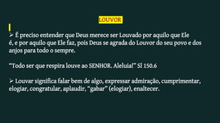 LOUVOR
 É preciso entender que Deus merece ser Louvado por aquilo que Ele
é, e por aquilo que Ele faz, pois Deus se agrada do Louvor do seu povo e dos
anjos para todo o sempre.
“Todo ser que respira louve ao SENHOR. Aleluia!” Sl 150.6
 Louvar significa falar bem de algo, expressar admiração, cumprimentar,
elogiar, congratular, aplaudir, “gabar” (elogiar), enaltecer.
 