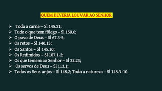 QUEM DEVERIA LOUVAR AO SENHOR
 Toda a carne – Sl 145.21;
 Tudo o que tem fôlego – Sl 150.6;
 O povo de Deus – Sl 67.3-5;
 Os retos – Sl 140.13;
 Os Santos – Sl 145.10;
 Os Redimidos – Sl 107.1-2;
 Os que temem ao Senhor – Sl 22.23;
 Os servos de Deus – Sl 113.1;
 Todos os Seus anjos – Sl 148.2; Toda a natureza – Sl 148.3-10.
 