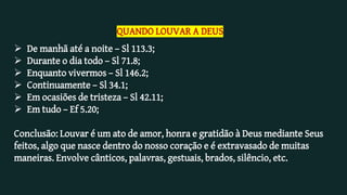 QUANDO LOUVAR A DEUS
 De manhã até a noite – Sl 113.3;
 Durante o dia todo – Sl 71.8;
 Enquanto vivermos – Sl 146.2;
 Continuamente – Sl 34.1;
 Em ocasiões de tristeza – Sl 42.11;
 Em tudo – Ef 5.20;
Conclusão: Louvar é um ato de amor, honra e gratidão à Deus mediante Seus
feitos, algo que nasce dentro do nosso coração e é extravasado de muitas
maneiras. Envolve cânticos, palavras, gestuais, brados, silêncio, etc.
 