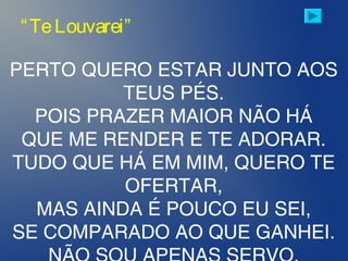 PERTO QUERO ESTAR JUNTO AOS
TEUS PÉS.
POIS PRAZER MAIOR NÃO HÁ
QUE ME RENDER E TE ADORAR.
TUDO QUE HÁ EM MIM, QUERO TE
OFERTAR,
MAS AINDA É POUCO EU SEI,
SE COMPARADO AO QUE GANHEI.
“TeLouvarei”
 