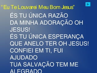 ÉS TU ÚNICA RAZÃO
DA MINHA ADORAÇÃO OH
JESUS!
ÉS TU ÚNICA ESPERANÇA
QUE ANELO TER OH JESUS!
CONFIEI EM TI, FUI
AJUDADO
TUA SALVAÇÃO TEM ME
“Eu TeLouvarei Meu Bom Jesus”
 