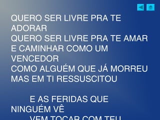 QUERO SER LIVRE PRA TE
ADORAR
QUERO SER LIVRE PRA TE AMAR
E CAMINHAR COMO UM
VENCEDOR
COMO ALGUÉM QUE JÁ MORREU
MAS EM TI RESSUSCITOU
E AS FERIDAS QUE
NINGUÉM VÊ
 