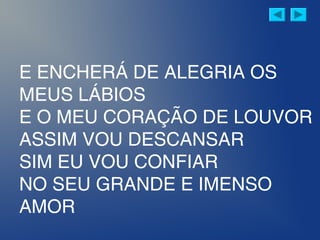 E ENCHERÁ DE ALEGRIA OS
MEUS LÁBIOS
E O MEU CORAÇÃO DE LOUVOR
ASSIM VOU DESCANSAR
SIM EU VOU CONFIAR
NO SEU GRANDE E IMENSO
AMOR
 