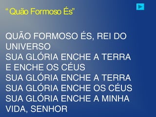 QUÃO FORMOSO ÉS, REI DO
UNIVERSO
SUA GLÓRIA ENCHE A TERRA
E ENCHE OS CÉUS
SUA GLÓRIA ENCHE A TERRA
SUA GLÓRIA ENCHE OS CÉUS
SUA GLÓRIA ENCHE A MINHA
VIDA, SENHOR
“Quão Formoso És”
 