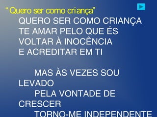 “Quero ser como criança”
QUERO SER COMO CRIANÇA
TE AMAR PELO QUE ÉS
VOLTAR À INOCÊNCIA
E ACREDITAR EM TI
MAS ÀS VEZES SOU
LEVADO
PELA VONTADE DE
CRESCER
 