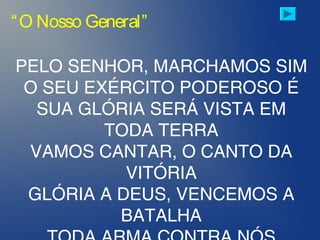 “O Nosso General”
PELO SENHOR, MARCHAMOS SIM
O SEU EXÉRCITO PODEROSO É
SUA GLÓRIA SERÁ VISTA EM
TODA TERRA
VAMOS CANTAR, O CANTO DA
VITÓRIA
GLÓRIA A DEUS, VENCEMOS A
BATALHA
 