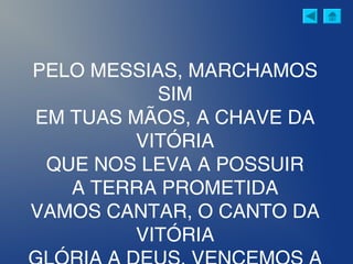 PELO MESSIAS, MARCHAMOS
SIM
EM TUAS MÃOS, A CHAVE DA
VITÓRIA
QUE NOS LEVA A POSSUIR
A TERRA PROMETIDA
VAMOS CANTAR, O CANTO DA
VITÓRIA
 