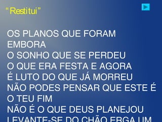 “Restitui”
OS PLANOS QUE FORAM
EMBORA
O SONHO QUE SE PERDEU
O QUE ERA FESTA E AGORA
É LUTO DO QUE JÁ MORREU
NÃO PODES PENSAR QUE ESTE É
O TEU FIM
NÃO É O QUE DEUS PLANEJOU
 