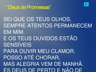 SEI QUE OS TEUS OLHOS,
SEMPRE ATENTOS PERMANECEM
EM MIM.
E OS TEUS OUVIDOS ESTÃO
SENSÍVEIS
PARA OUVIR MEU CLAMOR.
POSSO ATÉ CHORAR,
MAS ALEGRIA VEM DE MANHÃ.
“DeusdePromessas”
 