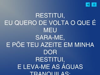 RESTITUI,
EU QUERO DE VOLTA O QUE É
MEU
SARA-ME,
E PÕE TEU AZEITE EM MINHA
DOR
RESTITUI,
E LEVA-ME AS ÁGUAS
 